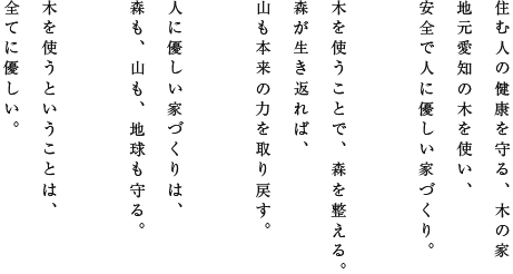 住む人の健康を守る、木の家地元愛知の木を使い、安全で人に優しい家づくり。木を使うことで、森を整える。森が生き返れば、山も本来の力を取り戻す。人に優しい家づくりは、森も、山も、地球も守る。木を使うということは、全てに優しい。